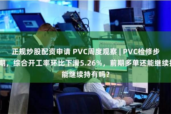 正规炒股配资申请 PVC周度观察 | PVC检修步入高峰期，综合开工率环比下滑5.26%，前期多单还能继续持有吗？