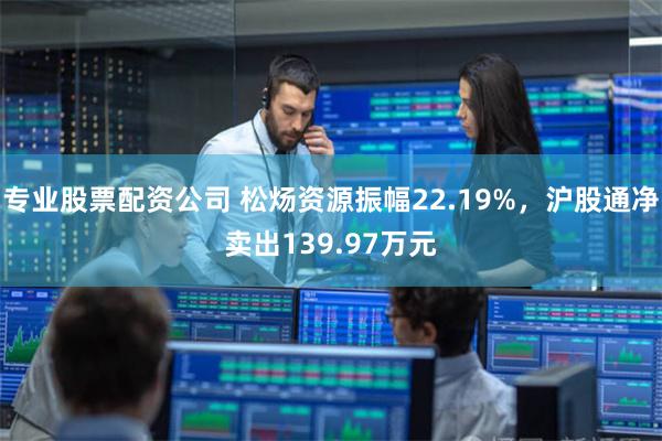 专业股票配资公司 松炀资源振幅22.19%，沪股通净卖出139.97万元